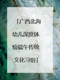 广西北海幼儿深度体验端午传统文化习俗