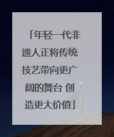 年轻一代非遗人正将传统技艺带向更广阔的舞台 创造更大价值