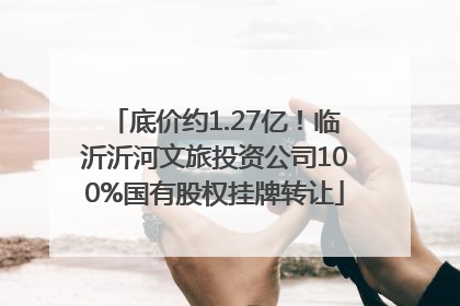 底价约1.27亿！临沂沂河文旅投资公司100%国有股权挂牌转让