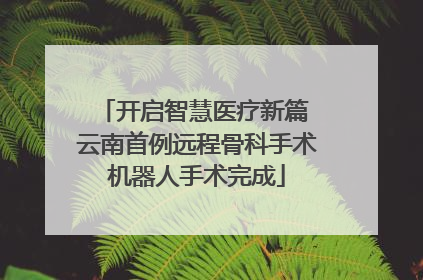 开启智慧医疗新篇 云南首例远程骨科手术机器人手术完成