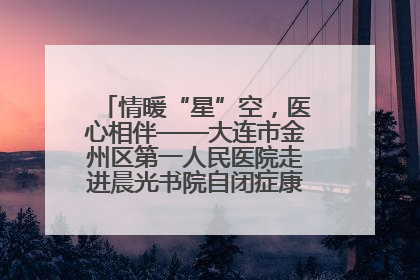 情暖“星”空，医心相伴——大连市金州区第一人民医院走进晨光书院自闭症康复服务中心