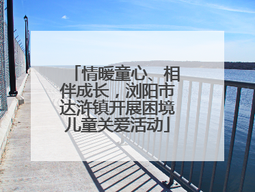 情暖童心、相伴成长，浏阳市达浒镇开展困境儿童关爱活动