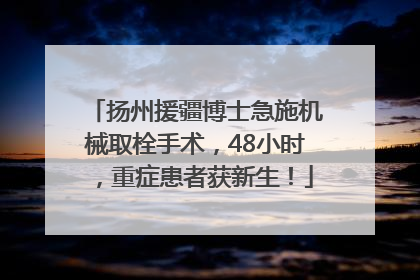 扬州援疆博士急施机械取栓手术，48小时，重症患者获新生！
