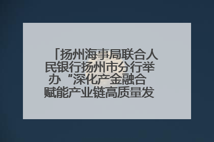 扬州海事局联合人民银行扬州市分行举办“深化产金融合 赋能产业链高质量发展”共建联学活动