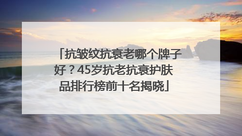 抗皱纹抗衰老哪个牌子好？45岁抗老抗衰护肤品排行榜前十名揭晓