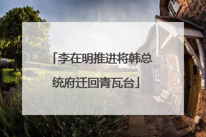 李在明推进将韩总统府迁回青瓦台