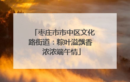 枣庄市市中区文化路街道：粽叶溢飘香 浓浓端午情