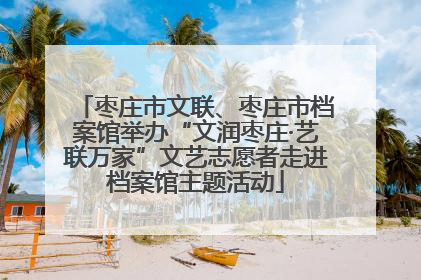 枣庄市文联、枣庄市档案馆举办“文润枣庄·艺联万家”文艺志愿者走进档案馆主题活动