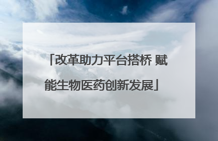 改革助力平台搭桥 赋能生物医药创新发展