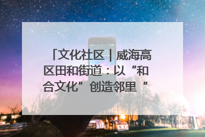 文化社区｜威海高区田和街道：以“和合文化”创造邻里“和合之美”