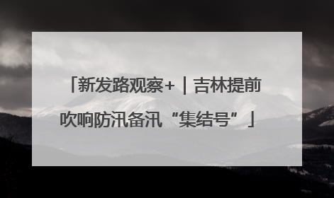 新发路观察+｜吉林提前吹响防汛备汛“集结号”