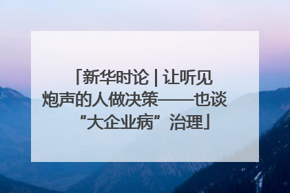 新华时论 | 让听见炮声的人做决策——也谈“大企业病”治理
