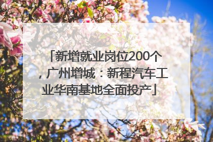 新增就业岗位200个，广州增城：新程汽车工业华南基地全面投产
