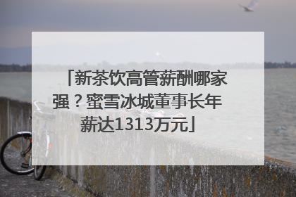 新茶饮高管薪酬哪家强？蜜雪冰城董事长年薪达1313万元
