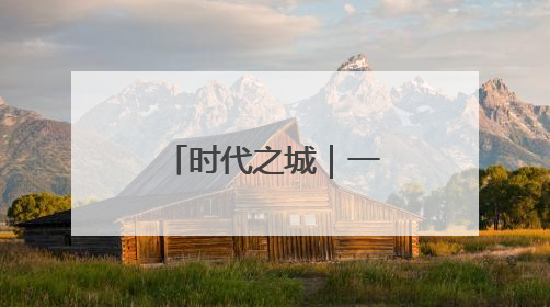 时代之城｜一座影响时代的城，谱写时代人居的时代答案