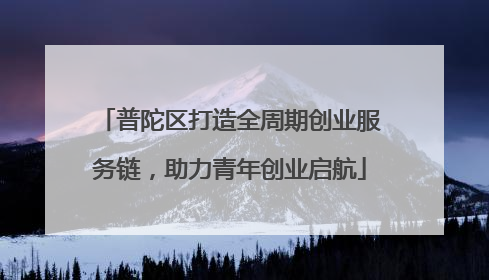普陀区打造全周期创业服务链，助力青年创业启航