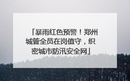 暴雨红色预警！郑州城管全员在岗值守，织密城市防汛安全网