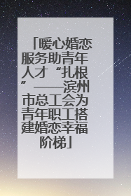 暖心婚恋服务助青年人才“扎根”——滨州市总工会为青年职工搭建婚恋幸福阶梯