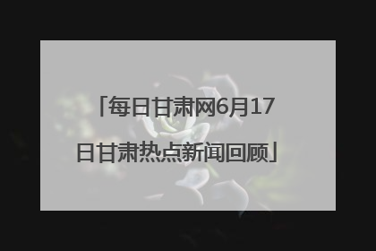 每日甘肃网6月17日甘肃热点新闻回顾