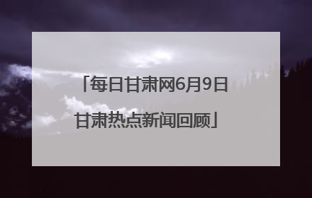 每日甘肃网6月9日甘肃热点新闻回顾