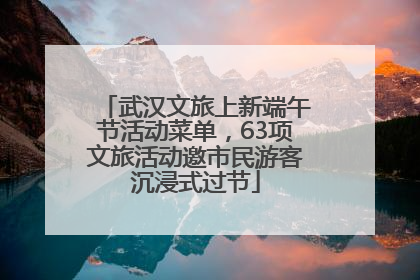 武汉文旅上新端午节活动菜单，63项文旅活动邀市民游客沉浸式过节
