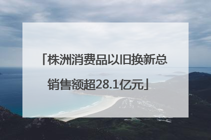 株洲消费品以旧换新总销售额超28.1亿元