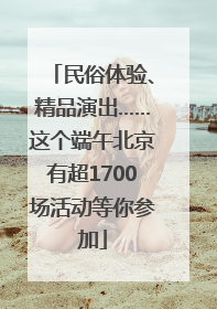 民俗体验、精品演出……这个端午北京有超1700场活动等你参加