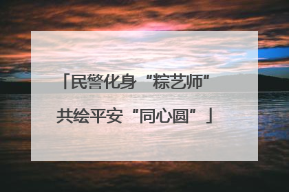 民警化身“粽艺师” 共绘平安“同心圆”