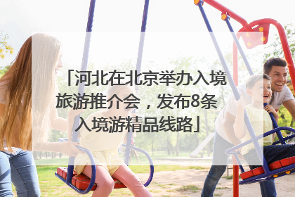 河北在北京举办入境旅游推介会，发布8条入境游精品线路