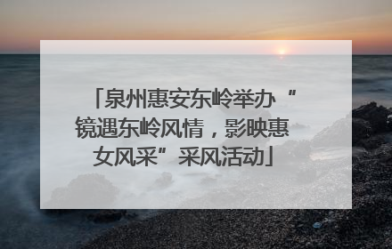 泉州惠安东岭举办“镜遇东岭风情，影映惠女风采”采风活动