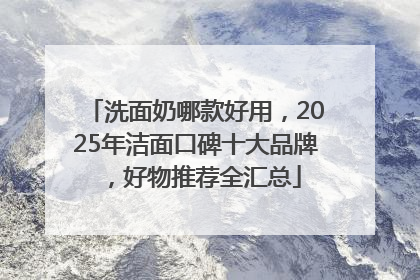 洗面奶哪款好用，2025年洁面口碑十大品牌，好物推荐全汇总