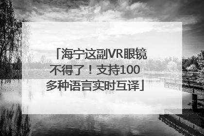 海宁这副VR眼镜不得了！支持100多种语言实时互译