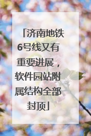 济南地铁6号线又有重要进展，软件园站附属结构全部封顶