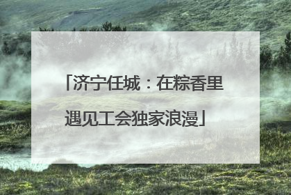 济宁任城：在粽香里遇见工会独家浪漫