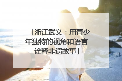 浙江武义：用青少年独特的视角和语言诠释非遗故事