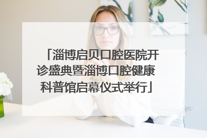 淄博启贝口腔医院开诊盛典暨淄博口腔健康科普馆启幕仪式举行