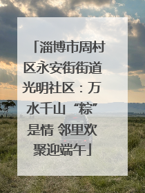淄博市周村区永安街街道光明社区：万水千山“粽”是情 邻里欢聚迎端午