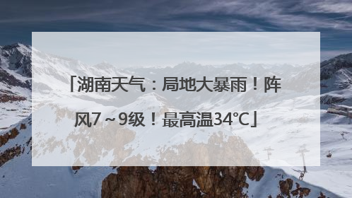 湖南天气：局地大暴雨！阵风7～9级！最高温34℃
