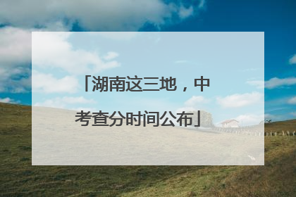 湖南这三地，中考查分时间公布