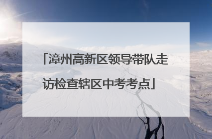 漳州高新区领导带队走访检查辖区中考考点