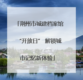 荆州市城建档案馆“开放日” 解锁城市记忆新体验