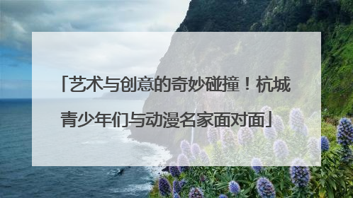 艺术与创意的奇妙碰撞！杭城青少年们与动漫名家面对面