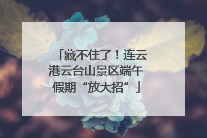 藏不住了！连云港云台山景区端午假期“放大招”