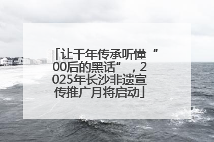 让千年传承听懂“00后的黑话”，2025年长沙非遗宣传推广月将启动
