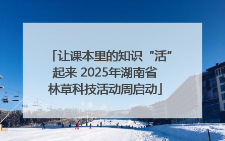 让课本里的知识“活”起来 2025年湖南省林草科技活动周启动