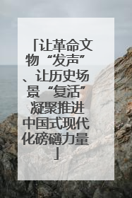 让革命文物“发声”、让历史场景“复活” 凝聚推进中国式现代化磅礴力量