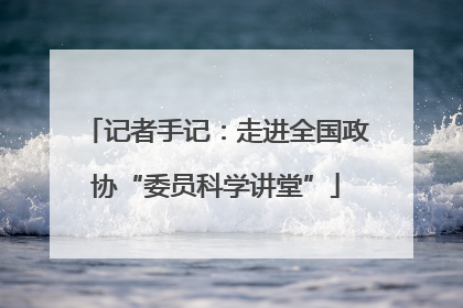 记者手记：走进全国政协“委员科学讲堂”