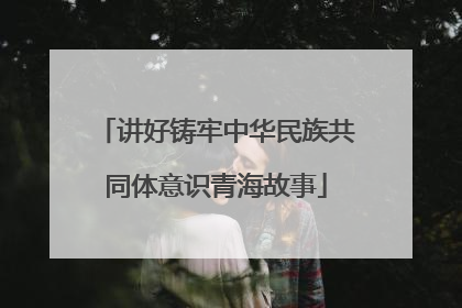 讲好铸牢中华民族共同体意识青海故事
