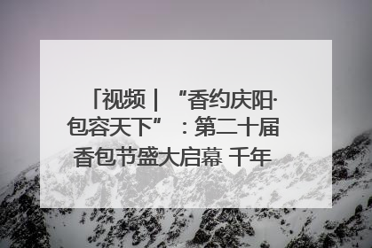 视频｜“香约庆阳·包容天下”：第二十届香包节盛大启幕 千年非遗香飘世界