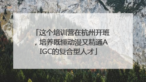 这个培训营在杭州开班，培养既懂动漫又精通AIGC的复合型人才